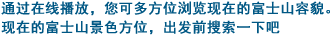 通过在线播放，您可多方位浏览现在的富士山容貌。现在的富士山景色方位，出发前搜索一下吧