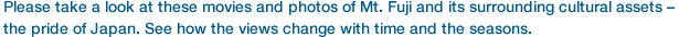 Please take a look at these movies and photos of Mt. Fuji and its surrounding cultural assets – the pride of Japan.
See how the views change with time and the seasons.