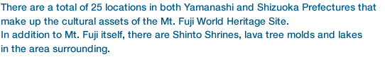 There are a total of 25 locations in both Yamanashi and Shizuoka Prefectures that make up the cultural assets of the Mt. Fuji World Heritage Site. In addition to Mt. Fuji itself, there are Shinto Shrines, lava tree molds and lakes 
in the area surrounding.