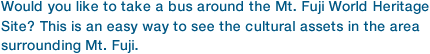 Would you like to take a bus around the Mt. Fuji World Heritage Site? This is an easy way to see the cultural assets in the area surrounding Mt. Fuji.