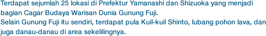 Terdapat sejumlah 25 lokasi di Prefektur Yamanashi dan Shizuoka yang menjadi bagian Cagar Budaya Warisan Dunia Gunung Fuji.
Selain Gunung Fuji itu sendiri, terdapat pula Kuil-kuil Shinto, lubang pohon lava, dan juga danau-danau di area sekelilingnya.