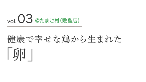 vol.03 ＠たまご村（敷島店） 健康で幸せな鶏から生まれた 「卵」