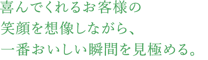 喜んでくれるお客様の笑顔を想像しながら、一番おいしい瞬間を見極める。