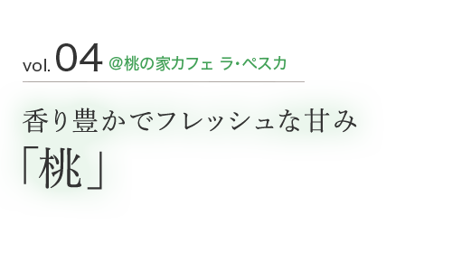 vol.04 ＠桃の家カフェ ラ・ペスカ 香り豊かでフレッシュな甘み「桃」