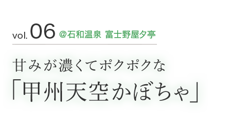 vol.06 ＠石和温泉 富士野屋夕亭 甘みが濃くてポクポクな 「甲州天空かぼちゃ」