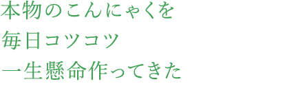 本物のこんにゃくを毎日コツコツ一生懸命作ってきた