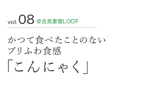 vol.08 ＠古民家宿LOOF かつて食べたことのない プリふわ食感 「こんにゃく」