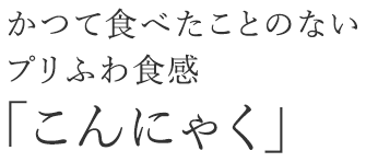 かつて食べたことのない プリふわ食感 「こんにゃく」