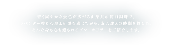 青く爽やかな景色が広がる山梨県の河口湖畔で、ラベンダー香る心地よい風を感じながら、友人達との時間を愉しむ。そんな身も心も癒されるブルーホリデーをご紹介します。