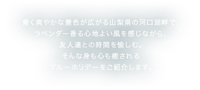 青く爽やかな景色が広がる山梨県の河口湖畔で、ラベンダー香る心地よい風を感じながら、友人達との時間を愉しむ。そんな身も心も癒されるブルーホリデーをご紹介します。