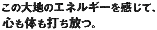この大地のエネルギーを感じて、心も体も打ち放つ。