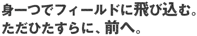 身一つでフィールドに飛び込む。ただひたすらに前へ。