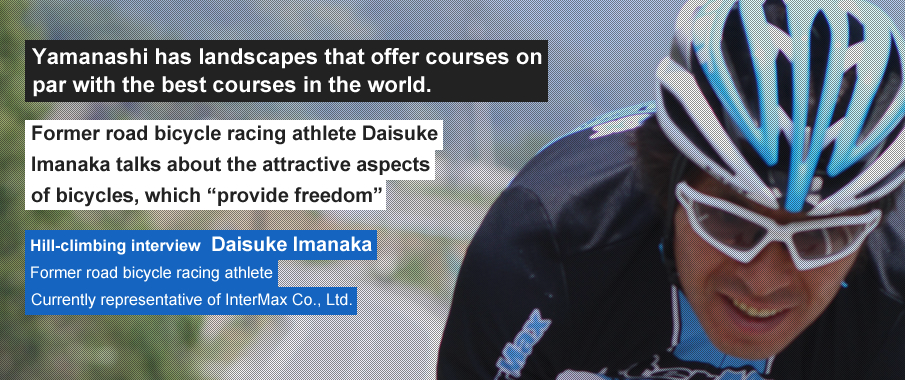 Yamanashi has landscapes that offer courses on par with the best courses in the world. Former road bicycle racing athlete Daisuke Imanaka talks about the attractive aspects of bicycles, which “provide freedom”. Hill-climbing interview Daisuke Imanaka Former road bicycle racing athlete Currently representative of InterMax Co., Ltd.