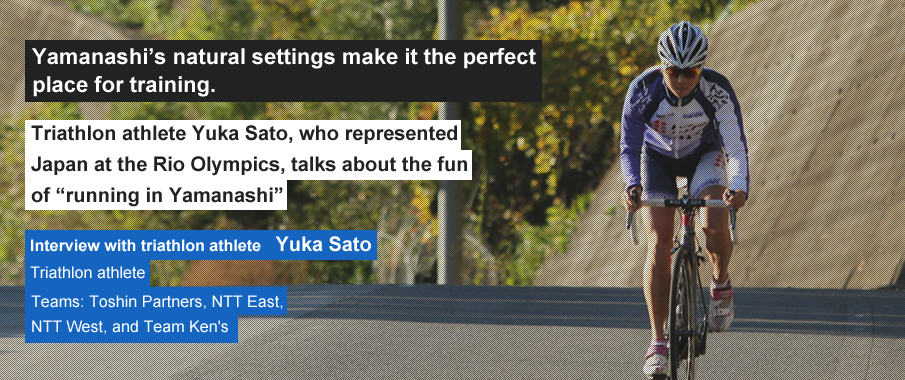 Yamanashi’s natural settings make it the perfect place for training. Triathlon athlete Yuka Sato, who represented Japan at the Rio Olympics, talks about the fun of “running in Yamanashi”. Interview with triathlon athlete Yuka Sato Triathlon athlete Teams: Toshin Partners, NTT East, NTT West, and Team Ken's