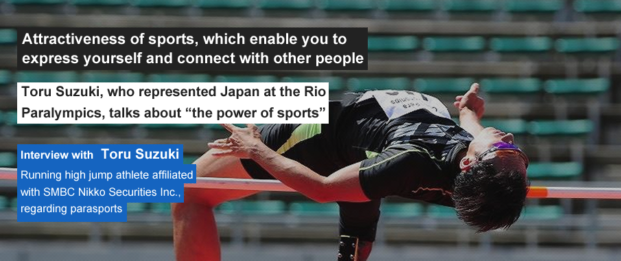Attractiveness of sports, which enable you to express yourself and connect with other people Toru Suzuki, who represented Japan at the Rio Paralympics, talks about “the power of sports” Interview with Toru Suzuki, running high jump athlete affiliated with SMBC Nikko Securities Inc., regarding parasports