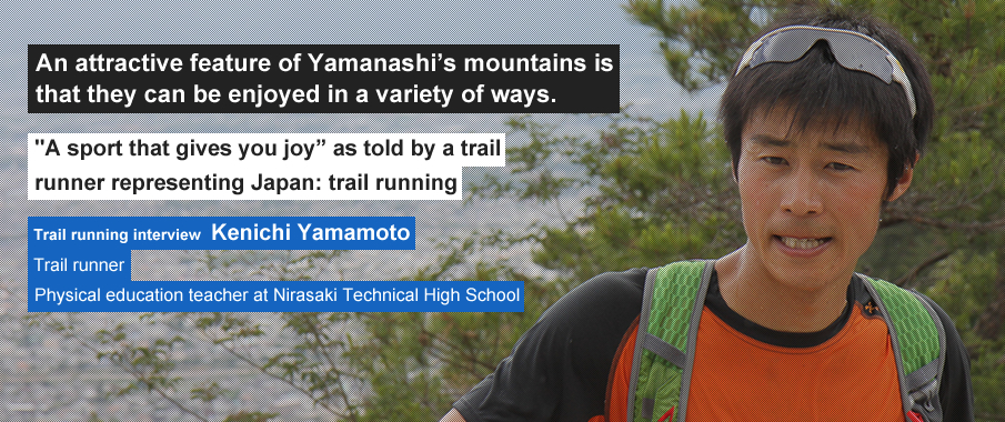 An attractive feature of Yamanashi’s mountains is that they can be enjoyed in a variety of ways. "A sport that gives you joy" as told by a trail runner representing Japan: trail running. Trail running interview Kenichi Yamamoto Trail runner Physical education teacher at Nirasaki Technical High School
