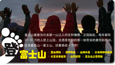 富士山被誉为日本第一山让人向往和憧憬。正因如此，每年都有　20～30万的人登上山顶，去感受登顶的那一刻带来的喜悦和感动。
	日本最高山—富士山，试着挑战一下吧！富士山　∴ 登山须知 ∴ 携带物品 ∴ 山间小屋 ∴ 从浅间神社出发　∴ 从五合目出发 ∴ 山顶巡游 ∴ 富士山上看日出